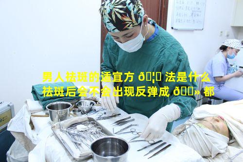 男人祛斑的适宜方 🦍 法是什么祛斑后会不会出现反弹成 🌻 都华美紫馨祛斑抗斑效果怎样